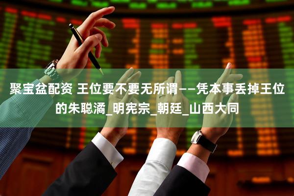 聚宝盆配资 王位要不要无所谓——凭本事丢掉王位的朱聪潏_明宪宗_朝廷_山西大同