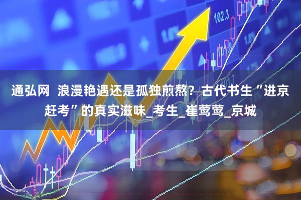 通弘网  浪漫艳遇还是孤独煎熬？古代书生“进京赶考”的真实滋味_考生_崔莺莺_京城
