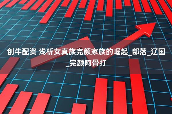 创牛配资 浅析女真族完颜家族的崛起_部落_辽国_完颜阿骨打