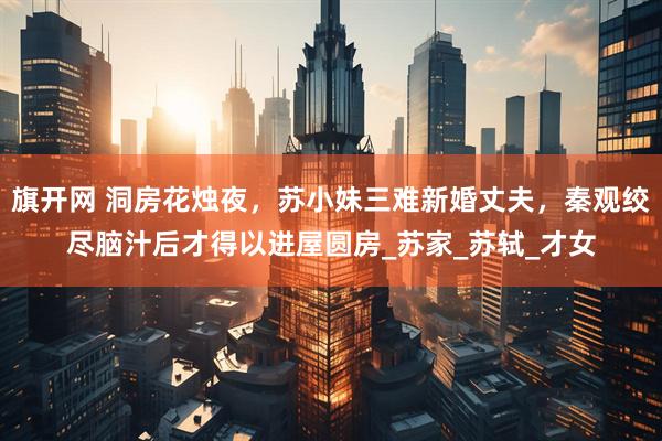 旗开网 洞房花烛夜，苏小妹三难新婚丈夫，秦观绞尽脑汁后才得以进屋圆房_苏家_苏轼_才女