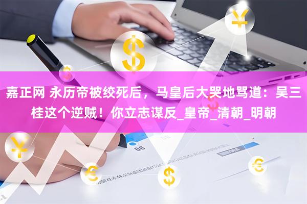 嘉正网 永历帝被绞死后，马皇后大哭地骂道：吴三桂这个逆贼！你立志谋反_皇帝_清朝_明朝