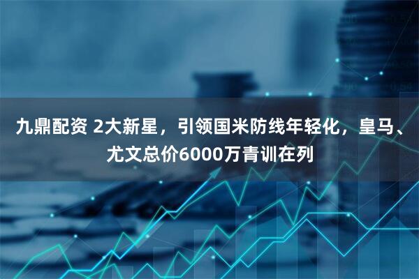 九鼎配资 2大新星，引领国米防线年轻化，皇马、尤文总价6000万青训在列