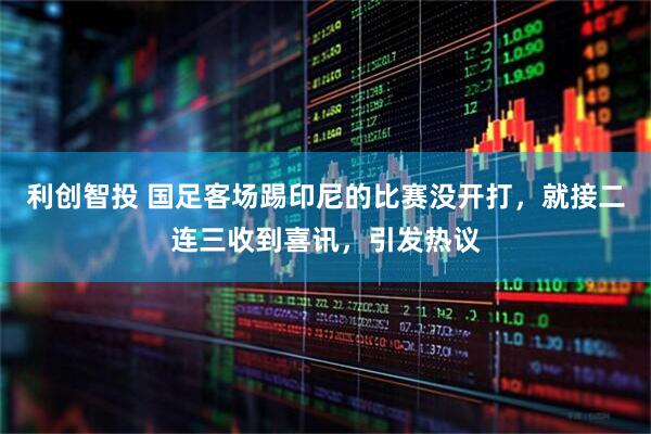 利创智投 国足客场踢印尼的比赛没开打，就接二连三收到喜讯，引发热议