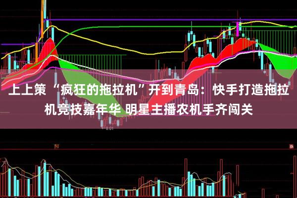 上上策 “疯狂的拖拉机”开到青岛：快手打造拖拉机竞技嘉年华 明星主播农机手齐闯关