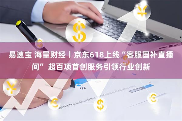 易速宝 海量财经丨京东618上线“客服国补直播间” 超百项首创服务引领行业创新