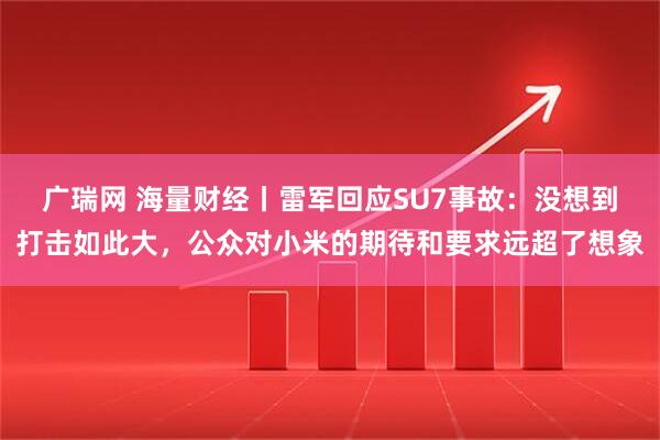 广瑞网 海量财经丨雷军回应SU7事故：没想到打击如此大，公众对小米的期待和要求远超了想象