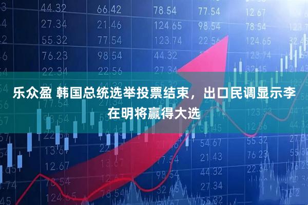 乐众盈 韩国总统选举投票结束，出口民调显示李在明将赢得大选