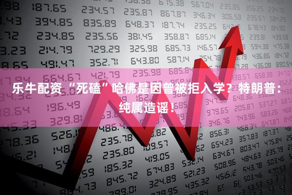 乐牛配资 “死磕”哈佛是因曾被拒入学？特朗普：纯属造谣！