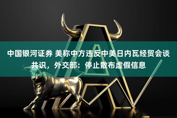 中国银河证券 美称中方违反中美日内瓦经贸会谈共识，外交部：停止散布虚假信息