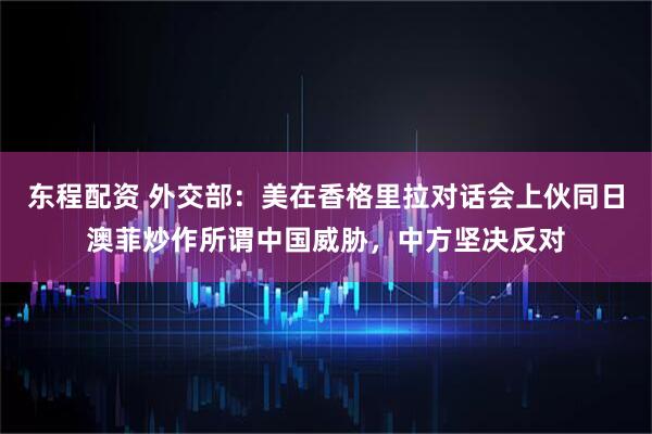 东程配资 外交部：美在香格里拉对话会上伙同日澳菲炒作所谓中国威胁，中方坚决反对