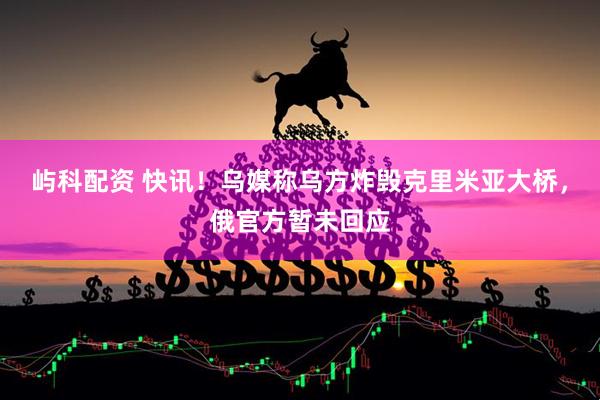 屿科配资 快讯！乌媒称乌方炸毁克里米亚大桥，俄官方暂未回应