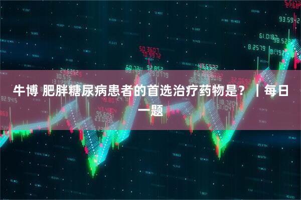 牛博 肥胖糖尿病患者的首选治疗药物是？｜每日一题