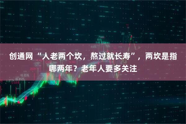 创通网 “人老两个坎，熬过就长寿”，两坎是指哪两年？老年人要多关注