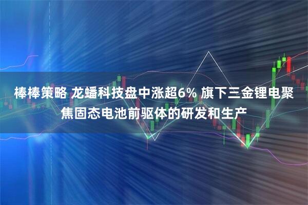 棒棒策略 龙蟠科技盘中涨超6% 旗下三金锂电聚焦固态电池前驱体的研发和生产