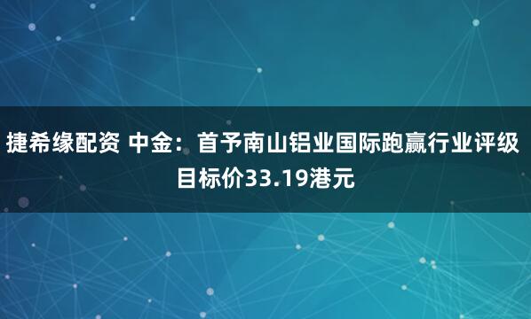 捷希缘配资 中金：首予南山铝业国际跑赢行业评级 目标价33.19港元