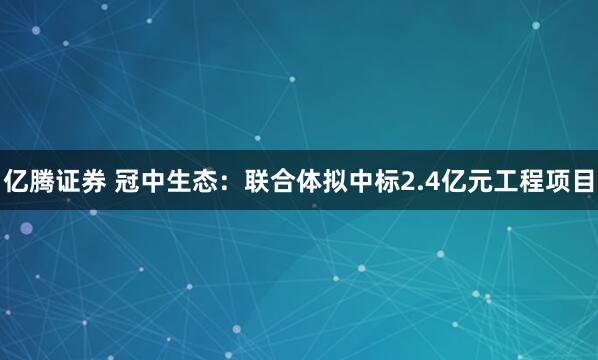 亿腾证券 冠中生态：联合体拟中标2.4亿元工程项目