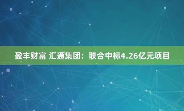 盈丰财富 汇通集团：联合中标4.26亿元项目