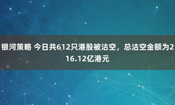 银河策略 今日共612只港股被沽空，总沽空金额为216.12亿港元