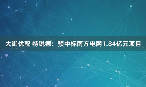 大御优配 特锐德：预中标南方电网1.84亿元项目