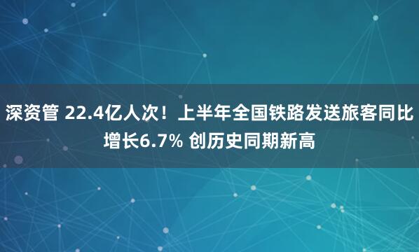 深资管 22.4亿人次！上半年全国铁路发送旅客同比增长6.7% 创历史同期新高