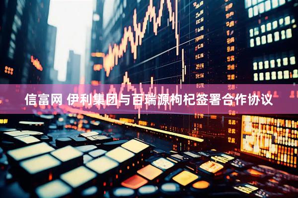 信富网 伊利集团与百瑞源枸杞签署合作协议