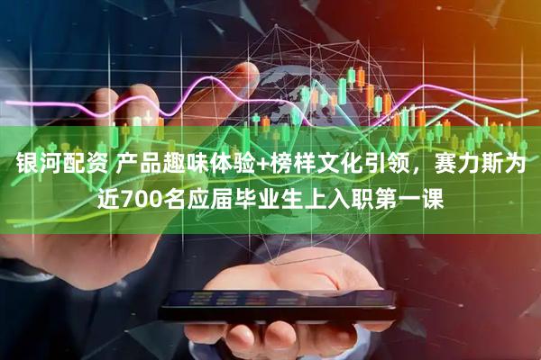 银河配资 产品趣味体验+榜样文化引领，赛力斯为近700名应届毕业生上入职第一课