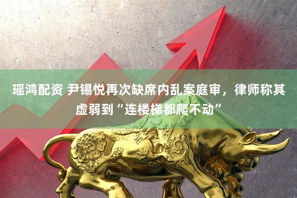 瑶鸿配资 尹锡悦再次缺席内乱案庭审，律师称其虚弱到“连楼梯都爬不动”