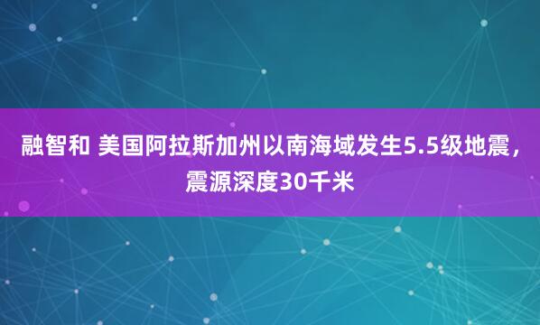 融智和 美国阿拉斯加州以南海域发生5.5级地震，震源深度30千米