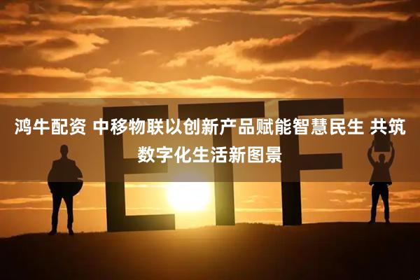 鸿牛配资 中移物联以创新产品赋能智慧民生 共筑数字化生活新图景