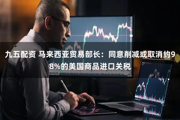 九五配资 马来西亚贸易部长：同意削减或取消约98%的美国商品进口关税