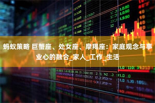 蚂蚁策略 巨蟹座、处女座、摩羯座：家庭观念与事业心的融合_家人_工作_生活