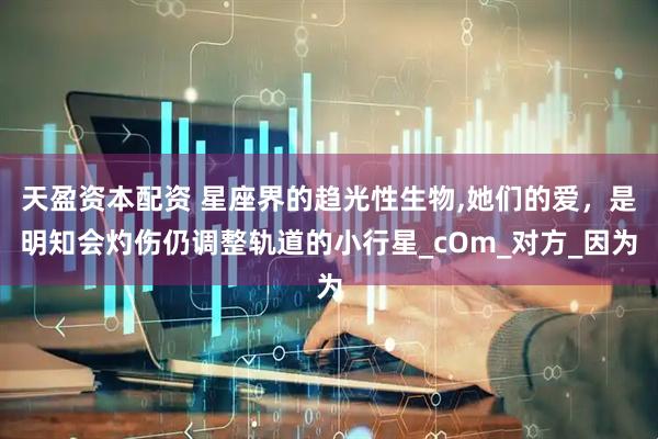 天盈资本配资 星座界的趋光性生物,她们的爱，是明知会灼伤仍调整轨道的小行星_cOm_对方_因为