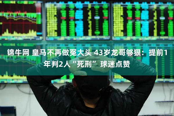 锦牛网 皇马不再做冤大头 43岁龙哥够狠：提前1年判2人“死刑” 球迷点赞