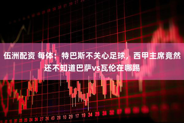 伍洲配资 每体：特巴斯不关心足球，西甲主席竟然还不知道巴萨vs瓦伦在哪踢