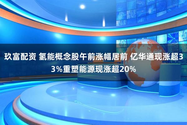 玖富配资 氢能概念股午前涨幅居前 亿华通现涨超33%重塑能源现涨超20%