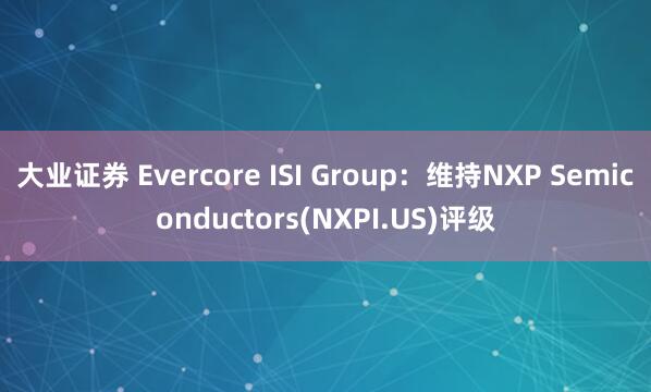 大业证券 Evercore ISI Group：维持NXP Semiconductors(NXPI.US)评级