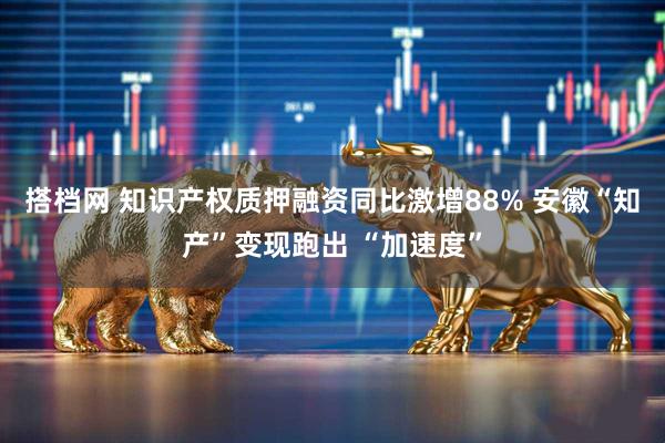 搭档网 知识产权质押融资同比激增88% 安徽“知产”变现跑出 “加速度”