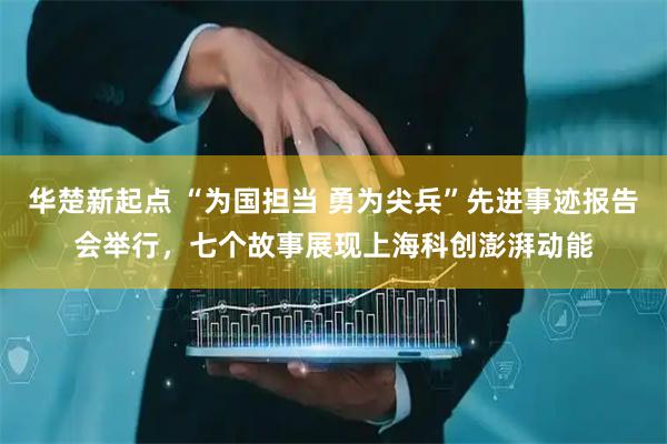 华楚新起点 “为国担当 勇为尖兵”先进事迹报告会举行，七个故事展现上海科创澎湃动能