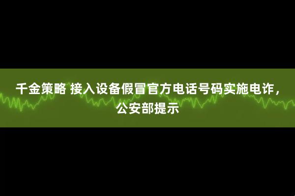千金策略 接入设备假冒官方电话号码实施电诈，公安部提示