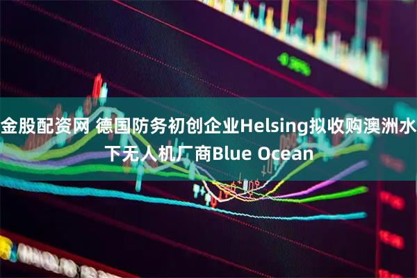 金股配资网 德国防务初创企业Helsing拟收购澳洲水下无人机厂商Blue Ocean