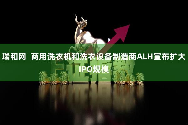 瑞和网  商用洗衣机和洗衣设备制造商ALH宣布扩大IPO规模
