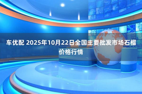 车优配 2025年10月22日全国主要批发市场石榴价格行情