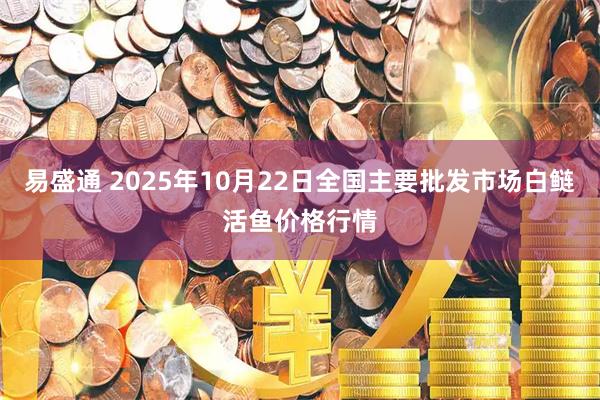 易盛通 2025年10月22日全国主要批发市场白鲢活鱼价格行情