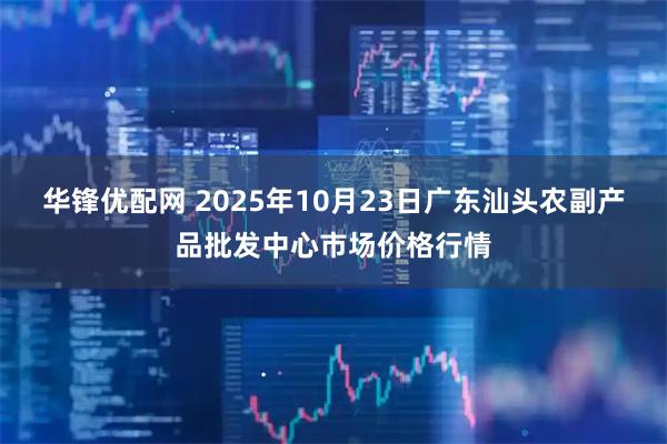 华锋优配网 2025年10月23日广东汕头农副产品批发中心市场价格行情