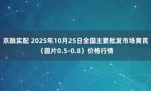 京融实配 2025年10月25日全国主要批发市场黄芪（圆片0.5-0.8）价格行情