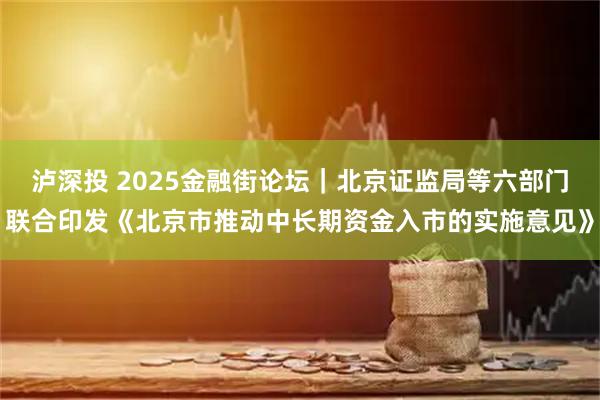 泸深投 2025金融街论坛｜北京证监局等六部门联合印发《北京市推动中长期资金入市的实施意见》