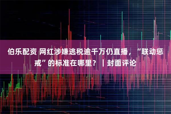伯乐配资 网红涉嫌逃税逾千万仍直播，“联动惩戒”的标准在哪里？｜封面评论