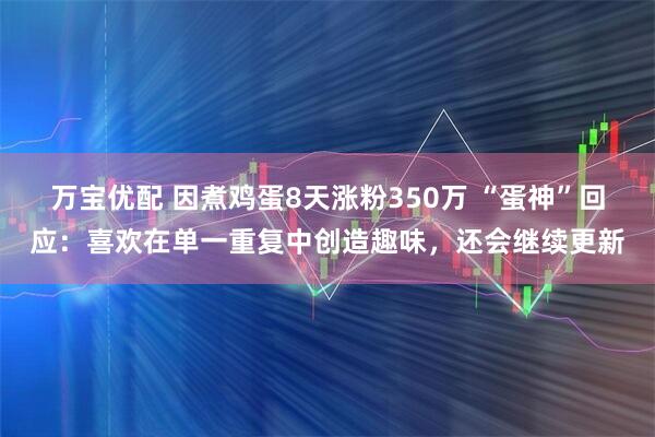 万宝优配 因煮鸡蛋8天涨粉350万 “蛋神”回应：喜欢在单一重复中创造趣味，还会继续更新