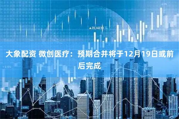 大象配资 微创医疗：预期合并将于12月19日或前后完成