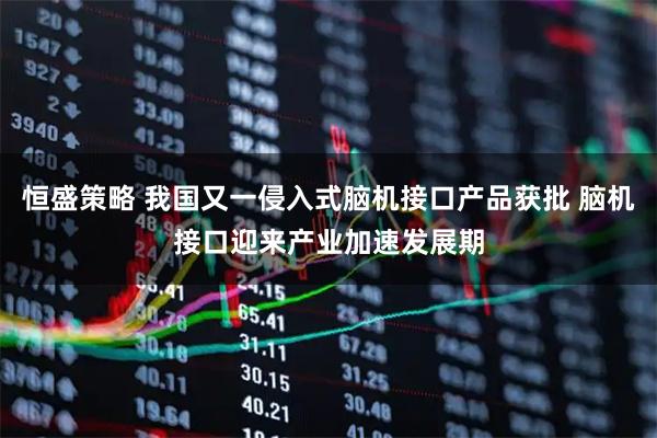 恒盛策略 我国又一侵入式脑机接口产品获批 脑机接口迎来产业加速发展期